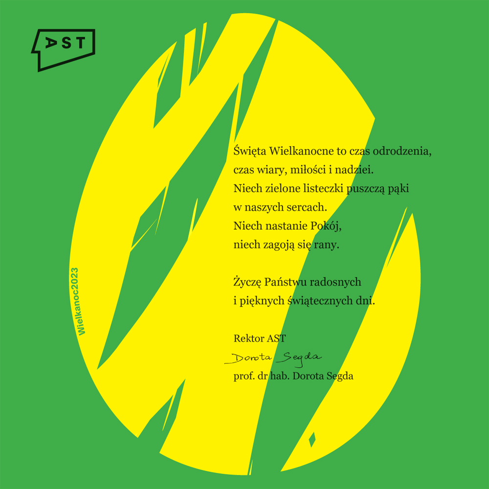 Na zielonym tle żółta grafika w kształcie jajka. Logo Akademii Sztuk Teatralnych im. Stanisława Wyspiańskiego. Święta Wielkanocne to czas odrodzenia, czas wiary, miłości i nadziei. Niech zielone listeczki puszczą pąki w naszych sercach. Niech nastanie Pokój, niech zagoją się rany. Życzę Państwu radosnych i pięknych świątecznych dni. Rektor AST prof. dr hab. Dorota Segda, Wielkanoc 2023
