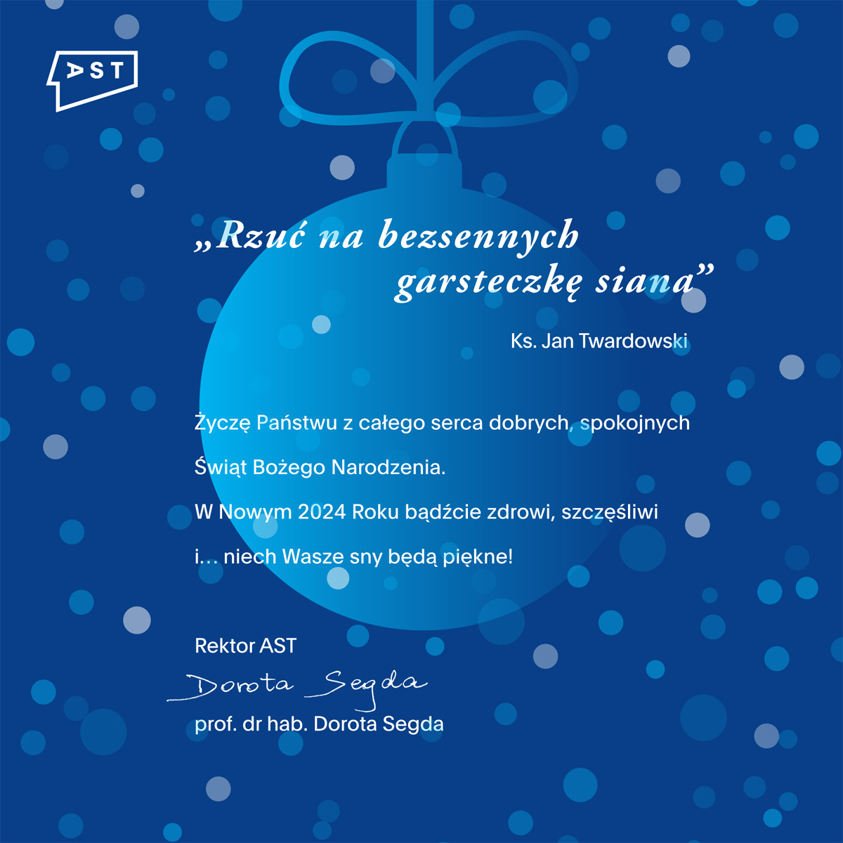 Grafika, w lewym górnym rogu logo AST. Po środku stylizowana bombka świąteczna na niebieskim tle w kropki. Na niej napis: „Rzuć na bezsennych garsteczkę siana” Ks. Jan Twardowski. Życzę Państwu z całego serca dobrych, spokojnych Świąt Bożego Narodzenia.
W Nowym 2024 Roku bądźcie zdrowi, szczęśliwi i… niech Wasze sny będą piękne! Rektor AST prof. dr hab. Dorota Segda

                                                                                  
