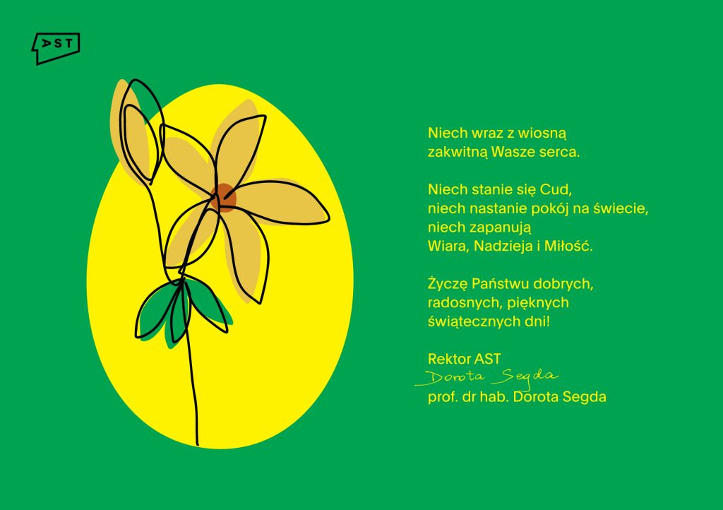 Na zielonym tle grafika przedstawiająca żółte jajko z rysunkiem kwiatu żonkila. Obok żółtym fontem teks Niech wraz z wiosną zakwitną Wasze serca. Niech stanie się Cud, niech nastanie pokój na świecie, niech zapanują Wiara, Nadzieja i Miłość. Życzę Państwu dobrych, radosnych, pięknych świątecznych dni! Rektor AST prof. dr hab. Dorota Segda.