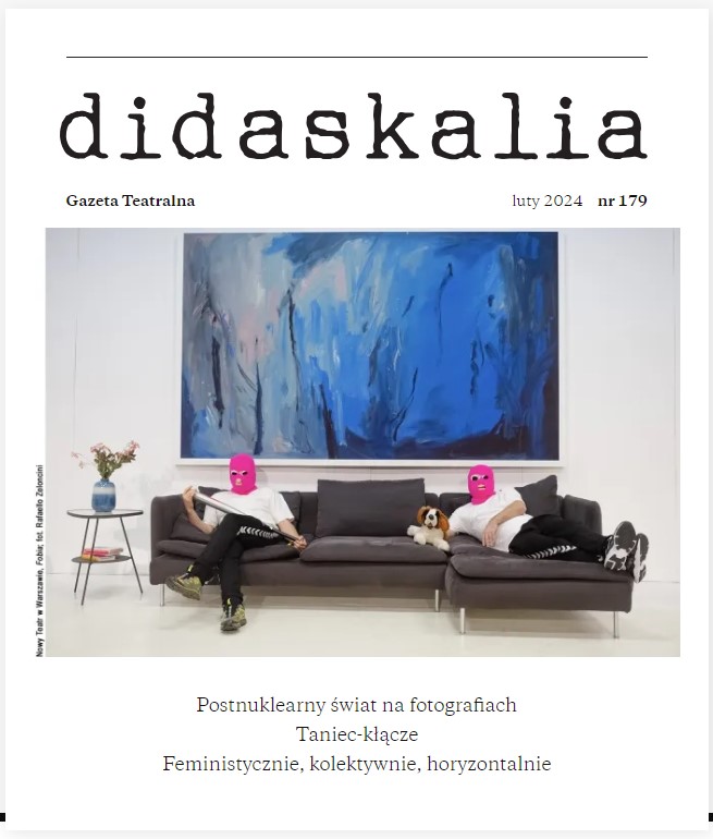 Okładka magazynu Didaskalia, gazeta Teatralna, luty 2024, numer 179. Na białym tle zdjęcie: na narożnej szarej kanapie dwie osoby ubrane w różowe kominiarki, białe koszulki, dresowe spodnie i sportowe buty. Jedna z nich siedzi z noga założoną na nogę, w rękach trzyma srebrny kij bejsbolowy. Duga leży na kanapie obok pluszowego psa. Obok kanapy stoi stolik, na nim niebieski wazon z kwitami. Nad kanapa wisi duży abstrakcyjny obraz utrzymany w niebieskiej gamie kolorystycznej. Pod zdjęciem napisy: Postnuklearny świat na fotografiach, Taniec-kłącze, feministyczne, kolektywne, horyzontalne.
