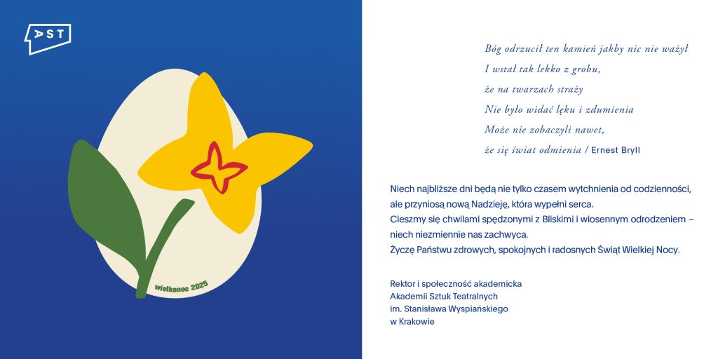 Elektroniczna kartka wielkanocna Akademii Sztuk Teatralnych w Krakowie. Po lewej stronie na niebieskim tle widnieje ilustracja jajka ozdobionego żółtym kwiatem i zielonym liściem, z napisem Wielkanoc 2025. W lewym górnym rogu logo AST. Po prawej stronie znajduje się fragment wiersza Ernesta Brylla oraz życzenia świąteczne od Rektora i społeczności akademickiej AST, życzące zdrowych, spokojnych i radosnych Świąt Wielkiej Nocy.