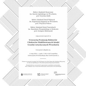 Plakat promujący uroczystą promocję doktorów i doktorów habilitowanych sztuki uczelni artystycznych Wrocławia. Na jasnym tle znajduje się geometryczna, czarno-biała dekoracja z ukośnych linii tworzących abstrakcyjną ramę wokół centralnej części z tekstem. Zaproszenie podpisują rektorzy trzech uczelni artystycznych: Akademii Muzycznej im. Karola Lipińskiego we Wrocławiu, Akademii Sztuk Pięknych im. Eugeniusza Gepperta we Wrocławiu oraz Akademii Sztuk Teatralnych im. Stanisława Wyspiańskiego w Krakowie. W centrum widnieje informacja o uroczystości, która odbędzie się 11 maja 2026 roku o godz. 11:00 w Auli Leopoldina Uniwersytetu Wrocławskiego. Na dole umieszczono logotypy uczelni.